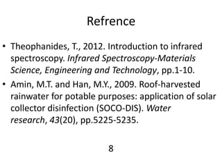 Refrence
• Theophanides, T., 2012. Introduction to infrared
spectroscopy. Infrared Spectroscopy-Materials
Science, Engineering and Technology, pp.1-10.
• Amin, M.T. and Han, M.Y., 2009. Roof-harvested
rainwater for potable purposes: application of solar
collector disinfection (SOCO-DIS). Water
research, 43(20), pp.5225-5235.
8
 