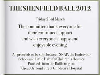 THE SHENFIELD BALL 2012
               Friday 23rd March
   The committee thank everyone for
        their continued support
    and wish everyone a happy and
           enjoyable evening
All proceeds to be split between SNAP, the Endeavour
     School and Little Haven’s Children’s Hospice
           Proceeds from the Raffle to go to
       Great Ormond Street Children’s Hospital
 