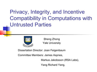 Privacy, Integrity, and Incentive
Compatibility in Computations with
Untrusted Parties

                       Sheng Zhong
                      Yale University

   Dissertation Director: Joan Feigenbaum
   Committee Members: James Aspnes,
                     Markus Jakobsson (RSA Labs),
                     Yang Richard Yang.
 