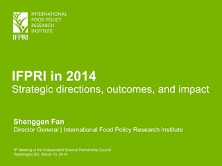 IFPRI in 2014
Strategic directions, outcomes, and impact
Shenggen Fan
Director General | International Food Policy Research Institute
9th Meeting of the Independent Science Partnership Council
Washington DC, March 13, 2014
 