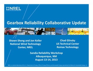 NREL is a national laboratory of the U.S. Department of Energy, Office of Energy Efficiency and Renewable Energy, operated by the Alliance for Sustainable Energy, LLC.
Gearbox Reliability Collaborative Update
Sandia Reliability Workshop
Albuquerque, NM
August 13-14, 2013
Shawn Sheng and Jon Keller
National Wind Technology
Center, NREL
Chad Glinsky
US Technical Center
Romax Technology
 