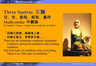 佛教的教理 Three Sastras  三論 空、性、破相、般若、嘉祥 Madhyamika  中觀論 26 Chapters; Chapter 1 Insight into Conditions, 16 Gathas 「 因緣次第緣，緣緣增上緣， 四緣生諸法，更無第五緣。」   There are the dominant condition, sequential condition, perceived condition and assisting condition. The four types of condition arise everything. There is no fifth type of condition.” 
