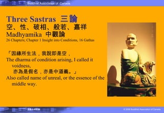 佛教的教理 Three Sastras  三論 空、性、破相、般若、嘉祥 Madhyamika  中觀論 26 Chapters; Chapter 1 Insight into Conditions, 16 Gathas 「因緣所生法，我說即是空， The dharma of condition arising, I called it voidness,  亦為是假名，亦是中道義。」  Also called name of unreal, or the essence of the middle way. 