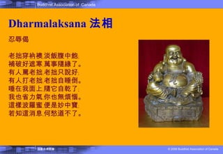 Dharmalaksana 法相 忍辱偈  老拙穿衲襖﹐淡飯腹中飽﹔ 補破好遮寒﹐萬事隨緣了。 有人罵老拙﹐老拙只說好﹔ 有人打老拙﹐老拙自睡倒。 唾在我面上﹐隨它自乾了﹔ 我也省力氣﹐你也無煩惱。 這樣波羅蜜﹐便是妙中寶﹔ 若知這消息﹐何愁道不了。  