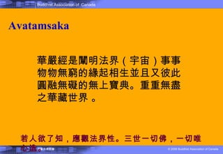 Avatamsaka 華嚴經是闡明法界（宇宙）事事物物無窮的緣起相生並且又彼此圓融無礙的無上寶典。重重無盡之華藏世界 。 若人欲了知，應觀法界性。三世一切佛，一切唯心造 。 