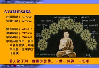 Avatamsaka 杜順禪師（ 557-640 ） 智儼法師（ 602-668 ）  賢首國師（ 643-712 ） 澄觀國師（ 737-838 ）  宗密禪師（ 780-841 ）  宗密死後四年，唐武宗會昌滅佛，華嚴宗中斷，至宋初方才再興 若人欲了知，應觀法界性。三世一切佛，一切唯心造 。 