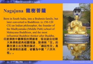 佛教的教理 Nagajuna  龍樹菩薩 Born in South India, into a Brahmin family, but later converted to Buddhism. (c.150-120 CE) an Indian philosopher, the founder of the Madhyamaka (Middle Path) school of Mahayana Buddhism, and the most influential Buddhist thinker after Buddha. 印度佛教中觀學說的開創者，吸收綜合初期大乘佛教經典相關理論，對佛教「空」的觀念建立出完整的論述，「緣起性空」是大乘佛教的基礎，被譽為中國「八宗共祖」。 