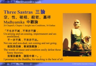 佛教的教理 Three Sastras  三論 空、性、破相、般若、嘉祥 Madhyamika  中觀論 26 Chapters; Chapter 1 Insight into Conditions, 16 Gathas 「不生亦不滅，不常亦不斷， Un-arising and un-ceasing, impermanent and un-annihilated, 不一亦不異，不來亦不出。 Not one and non-dual, not coming and not going. 能說是因緣，善滅諸戲論； The words of cause and condition easily defeat those funny theories; 我稽首禮佛，諸說中第一。」 I prostrate to the Buddha, his teaching is the best of all. 