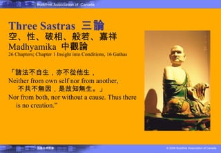 佛教的教理 Three Sastras  三論 空、性、破相、般若、嘉祥 Madhyamika  中觀論 26 Chapters; Chapter 1 Insight into Conditions, 16 Gathas 「諸法不自生，亦不從他生， Neither from own self nor from another,  不共不無因，是故知無生。」 Nor from both, nor without a cause. Thus  there is no creation .” 
