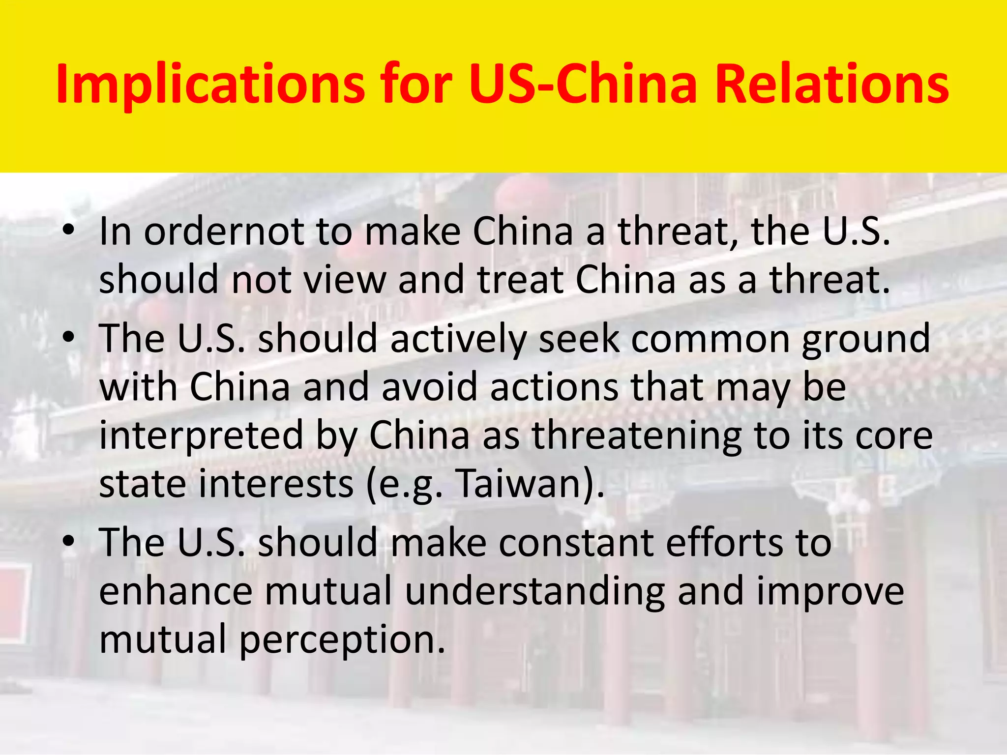 Implications for US-China Relations

• In ordernot to make China a threat, the U.S.
  should not view and treat China as a threat.
• The U.S. should actively seek common ground
  with China and avoid actions that may be
  interpreted by China as threatening to its core
  state interests (e.g. Taiwan).
• The U.S. should make constant efforts to
  enhance mutual understanding and improve
  mutual perception.
 