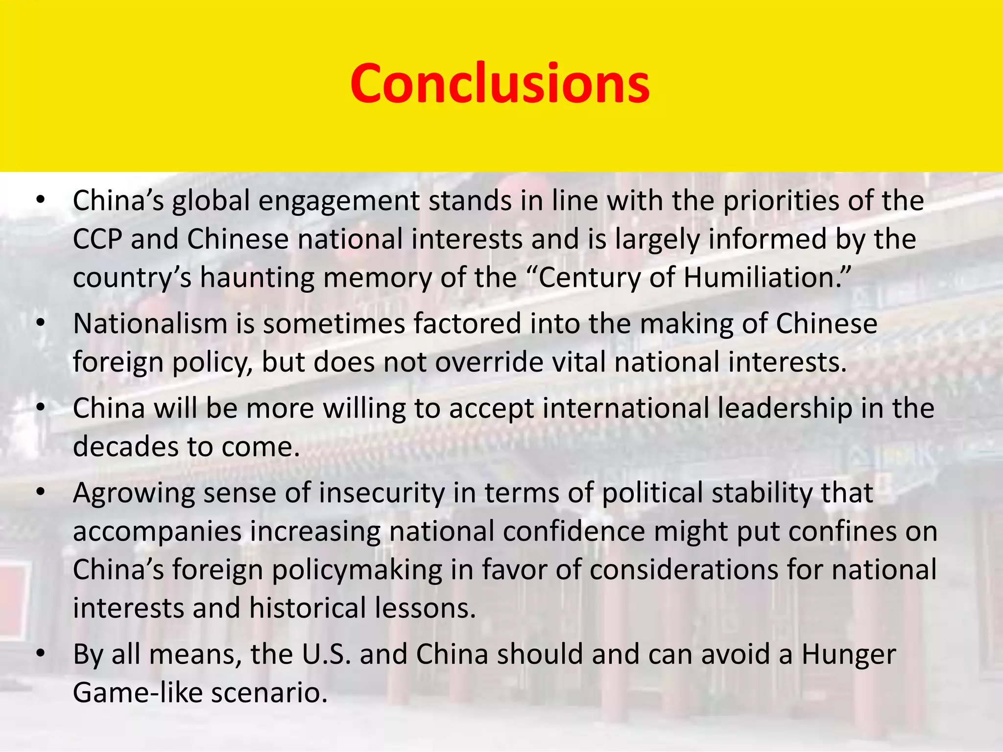 Conclusions
• China’s global engagement stands in line with the priorities of the
  CCP and Chinese national interests and is largely informed by the
  country’s haunting memory of the “Century of Humiliation.”
• Nationalism is sometimes factored into the making of Chinese
  foreign policy, but does not override vital national interests.
• China will be more willing to accept international leadership in the
  decades to come.
• Agrowing sense of insecurity in terms of political stability that
  accompanies increasing national confidence might put confines on
  China’s foreign policymaking in favor of considerations for national
  interests and historical lessons.
• By all means, the U.S. and China should and can avoid a Hunger
  Game-like scenario.
 