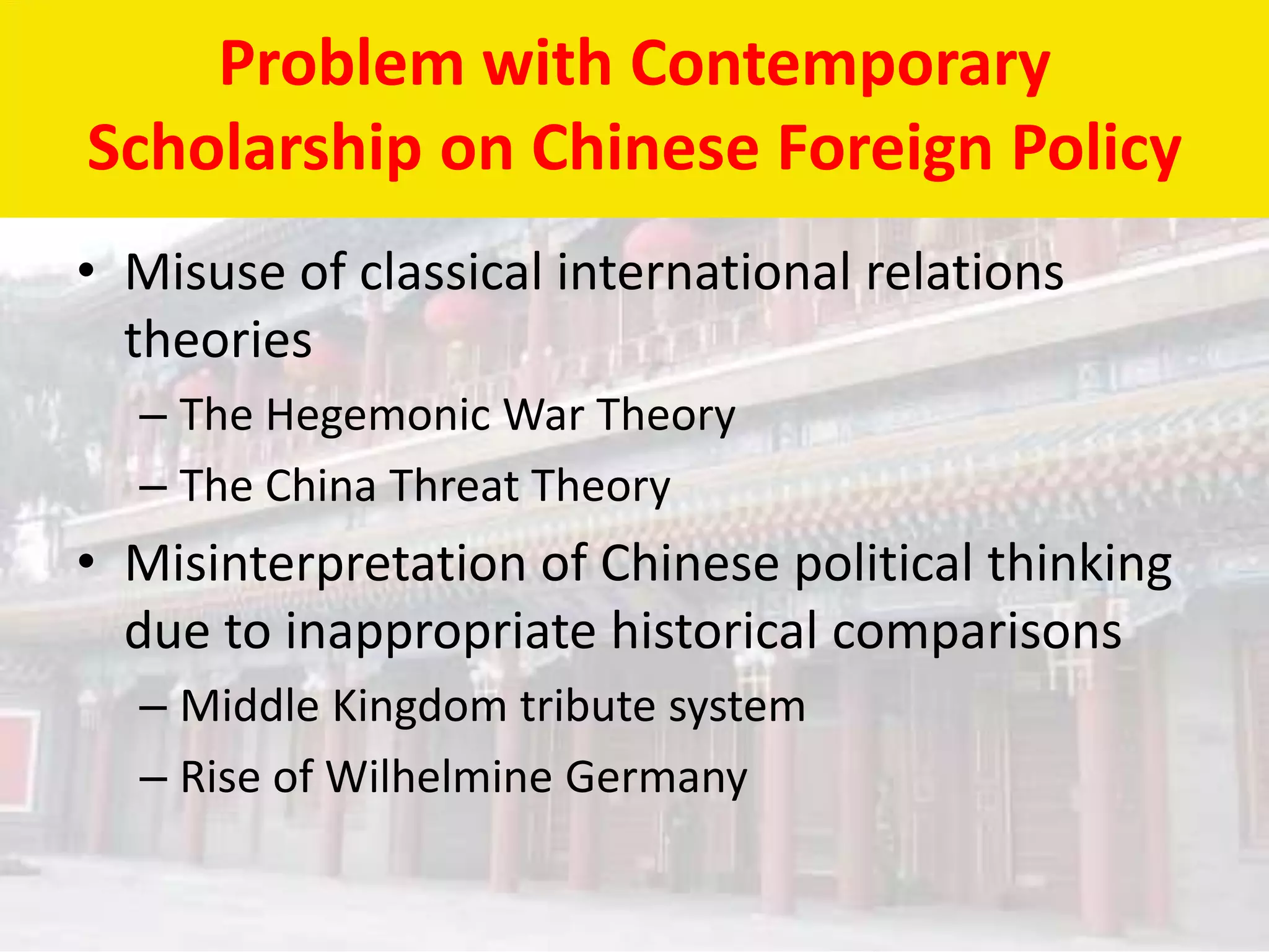 Problem with Contemporary
Scholarship on Chinese Foreign Policy
• Misuse of classical international relations
  theories
  – The Hegemonic War Theory
  – The China Threat Theory
• Misinterpretation of Chinese political thinking
  due to inappropriate historical comparisons
  – Middle Kingdom tribute system
  – Rise of Wilhelmine Germany
 