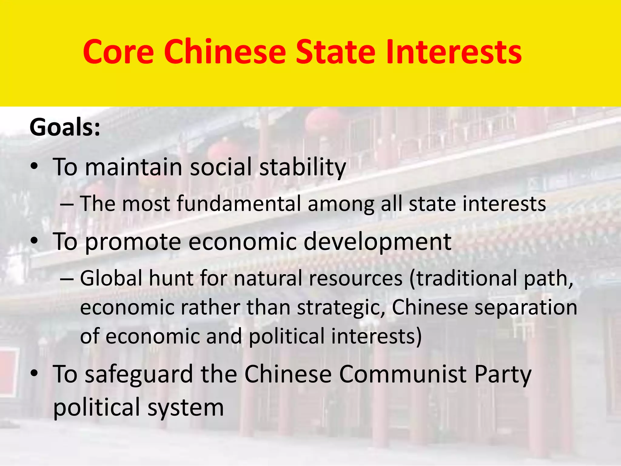 Core Chinese State Interests
Goals:
• To maintain social stability
  – The most fundamental among all state interests
• To promote economic development
  – Global hunt for natural resources (traditional path,
    economic rather than strategic, Chinese separation
    of economic and political interests)
• To safeguard the Chinese Communist Party
  political system
 