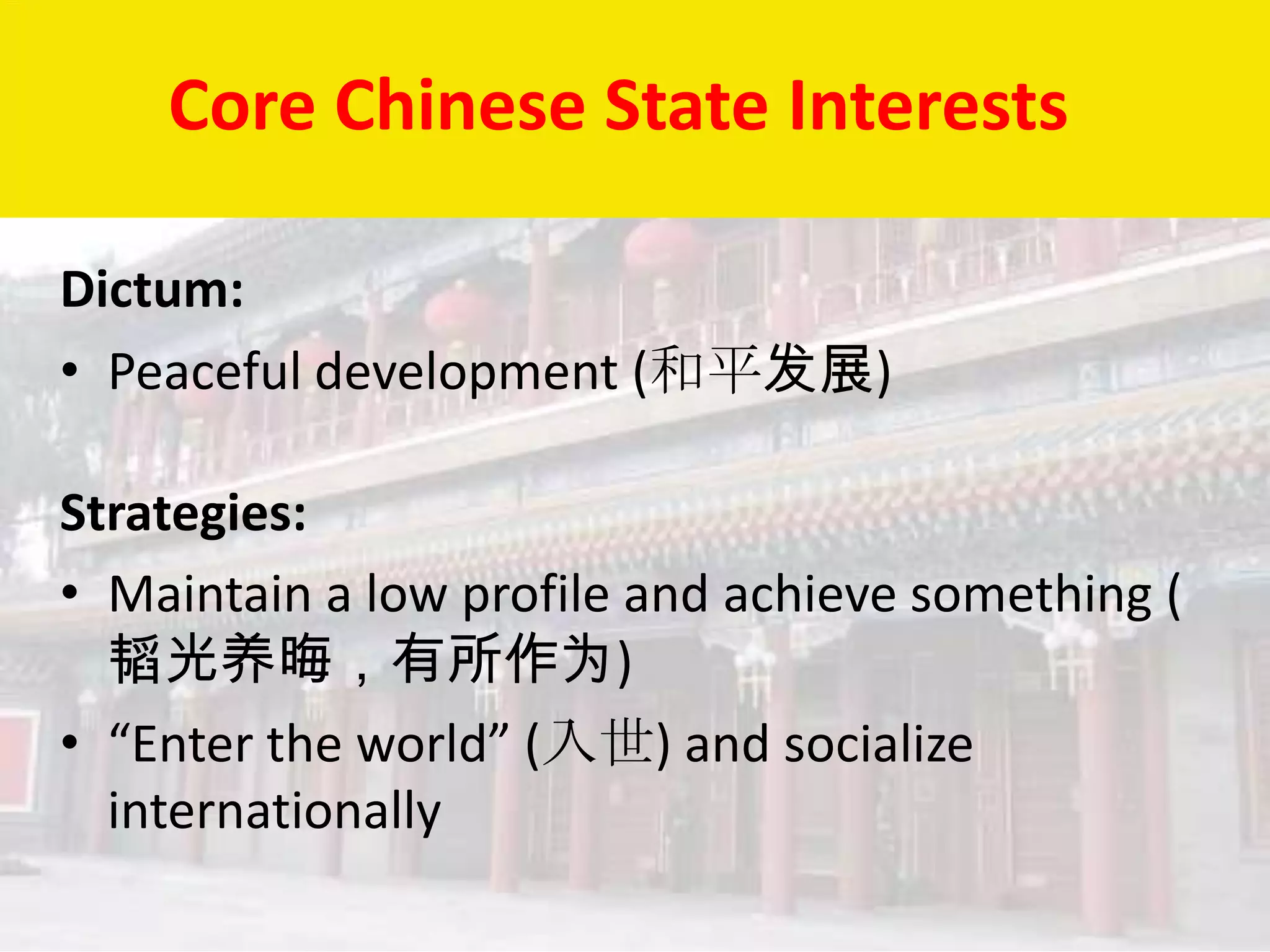 Core Chinese State Interests

Dictum:
• Peaceful development (和平发展)

Strategies:
• Maintain a low profile and achieve something (
  韬光养晦，有所作为)
• “Enter the world” (入世) and socialize
  internationally
 