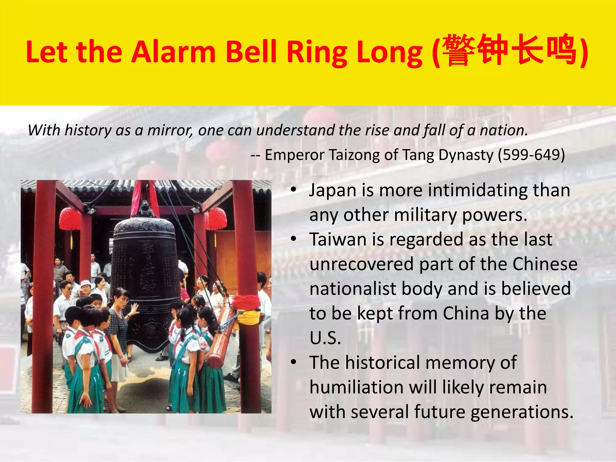 Let the Alarm Bell Ring Long (警钟长鸣)

With history as a mirror, one can understand the rise and fall of a nation.
                                 -- Emperor Taizong of Tang Dynasty (599-649)

                                     • Japan is more intimidating than
                                       any other military powers.
                                     • Taiwan is regarded as the last
                                       unrecovered part of the Chinese
                                       nationalist body and is believed
                                       to be kept from China by the
                                       U.S.
                                     • The historical memory of
                                       humiliation will likely remain
                                       with several future generations.
 