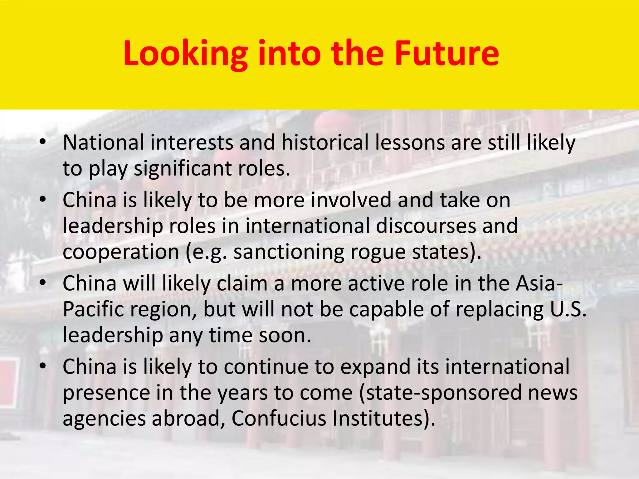 Looking into the Future

• National interests and historical lessons are still likely
  to play significant roles.
• China is likely to be more involved and take on
  leadership roles in international discourses and
  cooperation (e.g. sanctioning rogue states).
• China will likely claim a more active role in the Asia-
  Pacific region, but will not be capable of replacing U.S.
  leadership any time soon.
• China is likely to continue to expand its international
  presence in the years to come (state-sponsored news
  agencies abroad, Confucius Institutes).
 