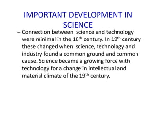 IMPORTANT DEVELOPMENT IN
SCIENCE
– Connection between science and technology
were minimal in the 18th century. In 19th century
these changed when science, technology and
industry found a common ground and common
cause. Science became a growing force with
technology for a change in intellectual and
material climate of the 19th century.
 