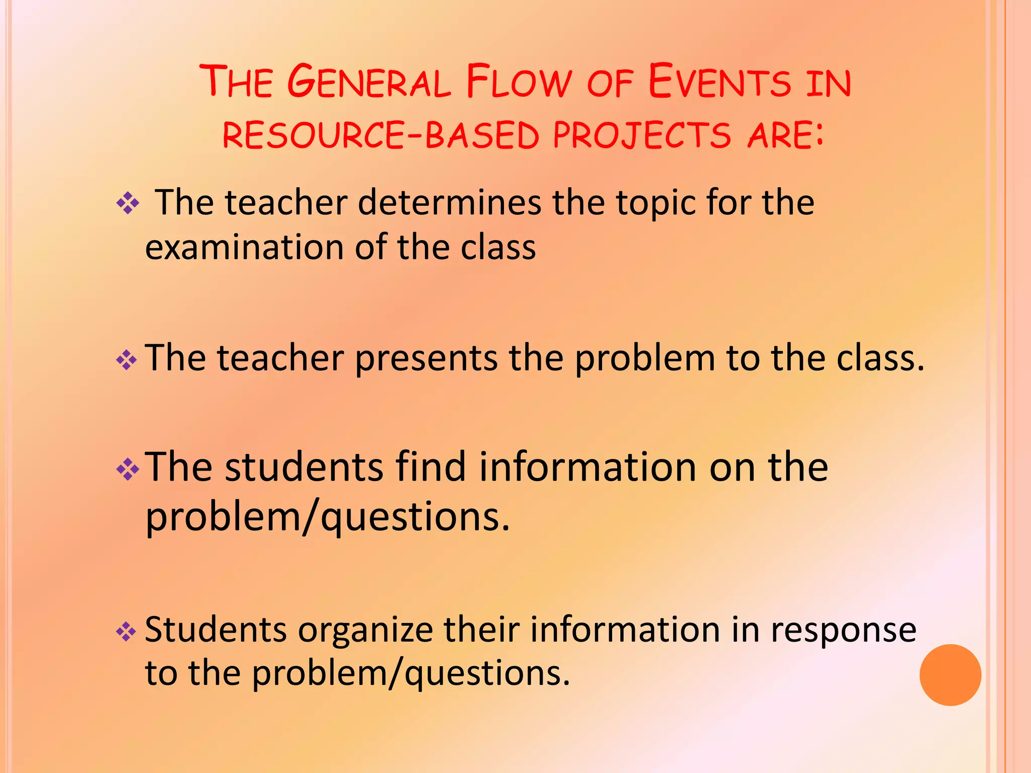 THE GENERAL FLOW OF EVENTS IN
RESOURCE-BASED PROJECTS ARE:
The teacher determines the topic for the
examination of the class
The teacher presents the problem to the class.
The students find information on the
problem/questions.
Students organize their information in response
to the problem/questions.