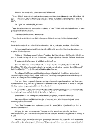 Poashtu Hasan El-Basriu,Allahue mëshiroftëkathënë:
“Obiri Ademit,ti përbëheshprej frymëmarrjevedhe ditëve,nëse të kakaluardita,të ka shkuarnjë
pjesë e jetëstënde,e kurtë shkonnjë pjesë e jetëstënde,mundtë shkojënë shpejtësi e tërë jeta
jote”.
IbnKajim,Zoti e mëshiroftë,kathënë:
“Përçdofrymëmarrje dhe përçdopikë të djersës,të cilëne shpenzonjonë rrugë të Allahutke me u
penduarnë Kitëne Kijametit”.
Dijetarët,Zoti i mëshiroftë,kanë thënë:
“Prej shenjave të hidhërimittë Zotitndaj robittë Tij është humbjae kohëssë tij panevojë”.
Vëlla!
Nëse dëshirontë dishse aështë Zoti i kënaqurme ty apo jo,shikose si je duke e kaluarkohën.
Prej shenjave të dashurisësë Zotitndaj robittë Tij është angazhimi dhe shfrytëzimi i kohësnë
rrugëne Tij në maksimum.
Ndërsaai i cili nukvepronasgjë e thotë:“Nukkam çka të punoj”,kjoështë humbje.Fillimi i çdo
mëkati është kohapapunë,prandaj këtë duhettakeni parasyshdhe ta vulosni thellë në zemrëntuaj.
Gruaja e mbretitdhe gratë e qytetitkujetonte Jusufi a.s.
E ajo, në shtëpinë e së cilësishte Jusufi,i bëri lajkaatij dhe iambylli dyerte i tha:“Eja!” Ai
(Jusufi) tha:“All-llahumë ruajt,ai zotëriuim(e burri yt),më nderoi me vendosjetë mirë (si mundt’i
bëj hile në familje)”.S’kadyshimse tradhtarëtnukkanë sukses.
Ajomësyni atë qëllimisht,e atij dot’i shkonte mendjandaj saj,sikurtë mosi prezantohej
argumenti ngaZoti i tij.Ashtu(e bëmë të vendosur) që të largojmë ngaai të keqendhe të ndytën.
Vërtet,ai ishte ngarobërittanë të zgjedhur.
Dhe,që të dyata u ngutënkahdera,e ajoia grisi këmishënngambrapadhe pranë dere ata të
dy takuanburrine saj,e ajotha “çfarë mundtë jetë ndëshkimii atij që tentontë keqennë familjen
tënde,përpostë burgoset,ose dënimtë dhembshëm.?”
Ai (Jusufi) tha:“Ajom’uvërsul mua!”Një dëshmitarngafamiljae saj gjykoi:nëse këmishae tij
është grisurpërpara,ajoka thënë të drejtën,kurse ai gënjen.
E nëse këmishae tij është grisurprapa,atëherë gënjenajo,kurse ai është i drejtë.
E kur e pa ai (burri i saj) këmishëne tij të grisurprapa,tha: “Kjoështë dredhi juaja,vërtet
dredhiajuaj është e madhe!”
“Jusuf,largohungakjo(mosia përmendaskujt)!Eti (gruas) kërkofalje përmëkatintënd,se
vërtetti qenke fajtore!”
Një grupnga gratë e qytetitthanë:“Gruajae zotëriut(e ministrit)i vërsuletmarrëzisht
shërbëtorittë vet,atë e ka kapluarnë shpirtdashuria,e ne jemi të bindurase ajo është në humbje të
hapët.
E kur ajo dëgjoi përatopëshpëritjete tyre,dërgoi t’i thërrasë ato,upërgatiti vendmbështetje
dhe secilësprej tyre i dhanga një thikë e tha: “Dil para atyre!”Kur e panë atë,ato u tronditëndhe i
 