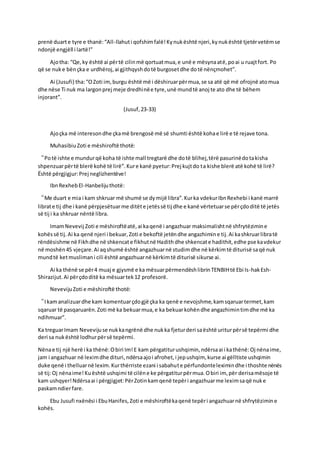 prenë duarte tyre e thanë:“All-llahuti qofshimfalë!Kynukështë njeri,kynukështë tjetërvetëmse
ndonjë engjëll i lartë!”
Ajotha: “Qe,ky është ai përtë cilinmë qortuatmua,e unë e mësynaatë,poai u ruajtfort. Po
që se nuke bënçka e urdhëroj,ai gjithqyshdotë burgosetdhe dotë nënçmohet”.
Ai (Jusufi) tha:“OZoti im,burgu është më i dëshiruarpërmua,se sa atë që më ofrojnë atomua
dhe nëse Ti nuk ma largonprej meje dredhinëe tyre,unë mundtë anoj te ato dhe të bëhem
injorant”.
(Jusuf,23-33)
Ajoçka më interesondhe çkamë brengosë më së shumti është kohae lirë e të rejave tona.
MuhasibiuZoti e mëshiroftë thotë:
“Potë ishte e mundurqë koha të ishte mall tregtarë dhe dotë blihej,tërë pasurinëdotakisha
shpenzuarpërtë blerë kohë të lirë”.Kure kanë pyetur:Prej kujtdo ta kishe blerë atë kohë të lirë?
Është përgjigjur:Prej neglizhentëve!
IbnRexhebEl-Hanbelijuthotë:
“Me duart e mia i kam shkruar më shumë se dymijë libra”.Kurka vdekurIbnRexhebi i kanë marrë
librate tij dhe i kanë përpjesëtuarme ditëte jetëssë tij dhe e kanë vërtetuarse përçdoditë të jetës
së tij i ka shkruar nëntë libra.
ImamNevevij Zoti e mëshiroftëatë,ai kaqenë i angazhuar maksimalishtnë shfrytëzimine
kohëssë tij.Ai ka qenë njeri i bekuar,Zoti e bekoftë jetëndhe angazhimine tij.Ai kashkruarlibratë
rëndësishme në Fikhdhe në shkencate fikhutnë Hadithdhe shkencate hadithit,edhe pse kavdekur
në moshën45 vjeçare.Ai aqshumë është angazhuarnë studimdhe në kërkimtë diturisë saqë nuk
mundtë ketmuslimani cili është angazhuarnë kërkimtë diturisë sikurse ai.
Ai ka thënë se për4 muaj e gjysmë e ka mësuarpërmendëshlibrinTENBIHtë Ebi Is-hakEsh-
Shirazijut.Ai përçdoditë ka mësuartek12 profesorë.
NevevijuZoti e mëshiroftë thotë:
“Ikamanalizuardhe kam komentuarçdogjë çka ka qenë e nevojshme,kamsqaruartermet,kam
sqaruar të pasqaruarën.Zoti më ka bekuarmua,e ka bekuarkohëndhe angazhimintimdhe më ka
ndihmuar”.
Ka treguarImam Nevevijuse nukkangrënë dhe nukka fjeturderi saështë uriturpërsë tepërmi dhe
deri sa nukështë lodhurpërsë tepërmi.
Nënae tij një herë i ka thënë:Obiri Im!E kam përgatiturushqimin,ndërsaai i kathënë:Oj nënaime,
jam i angazhuar në leximdhe dituri,ndërsaajoi afrohet,i jepushqim, kurse ai gëlltiste ushqimin
duke qenë i thelluarnë lexim.Kurthërriste ezani i sabahute përfundonteleximindhe i thoshte nënës
së tij:Oj nënaime!Kuështë ushqimi të cilëne ke përgatiturpërmua.Obiri im, për derisamësoje të
kam ushqyer!Ndërsaai i përgjigjet:PërZotinkamqenë tepëri angazhuarme leximsaqë nuke
paskamndierfare.
Ebu Jusufi nxënësi i EbuHanifes,Zoti e mëshiroftëkaqenë tepëri angazhuarnë shfrytëzimine
kohës.
 