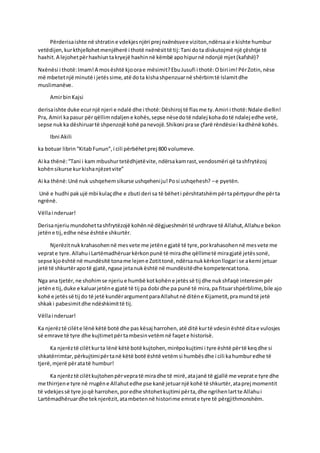 Përderisaishte në shtratine vdekjesnjëri prej nxënësvee viziton,ndërsaai e kishte humbur
vetëdijen,kurkthjellohetmenjëherë i thotë nxënësittë tij:Tani dota diskutojmë një çështje të
haxhit.A lejohetpërhaxhiuntakryejë haxhinnë këmbë apohipurnë ndonjë mjet(kafshë)?
Nxënësi i thotë:Imam!A mosështë kjoorae mësimit?EbuJusufi i thotë:Obiri im!PërZotin,nëse
më mbetetnjë minutë i jetëssime,atë dota kishashpenzuarnë shërbimtë Islamitdhe
muslimanëve.
AmirbinKajsi
derisaishte duke ecurnjë njeri e ndalë dhe i thotë:Dëshiroj të flasme ty.Amiri i thotë:Ndale diellin!
Pra, Amiri kapasur përqëllimndaljene kohës,sepse nësedotë ndalej kohadotë ndalej edhe vetë,
sepse nukka dëshiruartë shpenzojë kohë panevojë.Shikoni prase çfarë rëndësiei kadhënë kohës.
Ibni Akili
ka botuar librin“KitabFunun”,i cili përbëhetprej 800 volumeve.
Ai ka thënë:“Tani i kam mbushurtetëdhjetëvite,ndërsakamrast,vendosmëri që tashfrytëzoj
kohënsikurse kurkishanjëzetvite”
Ai ka thënë:Unë nuk ushqehemsikurse ushqeheniju!Posi ushqehesh? –e pyetën.
Unë e hudhi pakujë mbi kulaçdhe e zbuti deri sa të bëheti përshtatshëmpërtapërtypurdhe përta
ngrënë.
Vëllai nderuar!
Derisanjeriumundohettashfrytëzojë kohënnë dëgjueshmëri të urdhrave të Allahut,Allahue bekon
jetëne tij,edhe nëse ështëe shkurtër.
Njerëzitnukkrahasohennë mesvete me jetëne gjatë të tyre,porkrahasohennë mesvete me
veprate tyre.Allahui Lartëmadhëruarkërkonpunë të miradhe qëllimetë miragjatë jetëssonë,
sepse kjoështë në mundësitë toname lejene Zotittonë,ndërsanukkërkonllogari se akemi jetuar
jetë të shkurtërapotë gjatë,ngase jetanukështë në mundësitëdhe kompetencattona.
Nga ana tjetër,ne shohimse njeriue humbë kotkohëne jetëssë tij dhe nukshfaqë interesimpër
jetëne tij,duke e kaluarjetëne gjatë të tij pa dobi dhe pa punë të mira,pa fituarshpërblime,bile ajo
kohë e jetëssë tij do të jetë kundërargumentparaAllahutnë ditëne Kijametit,pramundtë jetë
shkaki pabesimitdhe ndëshkimittë tij.
Vëllai nderuar!
Ka njerëztë cilëte lënë këtë botë dhe pas kësaj harrohen,atë ditë kurtë vdesinështë ditae vulosjes
së emrave të tyre dhe kujtimetpërtambesinvetëmnë faqete historisë.
Ka njerëztë cilëtkurta lënë këtë botë kujtohen,mirëpokujtimi i tyre është përtë keqdhe si
shkatërrimtar, përkujtimipërtanë këtë botë është vetëmsi humbësdhe i cili kahumburedhe të
tjerë,mjerë përatatë humbur!
Ka njerëztë cilëtkujtohenpërvepratë miradhe të mirë,atajanë të gjallë me veprate tyre dhe
me thirrjene tyre në rrugëne Allahutedhe pse kanë jetuarnjë kohë të shkurtër,ataprej momentit
të vdekjessë tyre joqë harrohen,poredhe shtohetkujtimi përta,dhe ngrihenlartte Allahui
Lartëmadhëruardhe teknjerëzit,atambetennë historime emrate tyre të përgjithmonshëm.
 