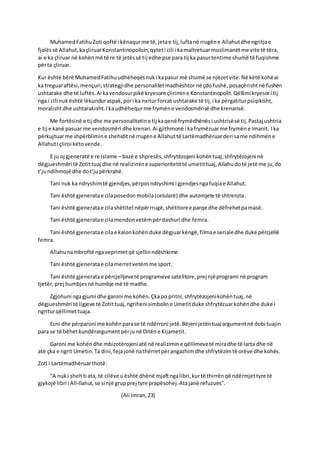 MuhamedFatihuZoti qoftë i kënaqurme të,jetae tij,luftanë rrugëne Allahutdhe ngritjae
fjalëssë Allahut,kaçliruarKonstantinopolisin,qyteti cili i kamaltretuarmuslimanëtme vite të tëra,
ai e ka çliruar në kohënmë të re të jetëssë tij edhe pse para tij ka pasurtentime shumë të fuqishme
përta çliruar.
Kur është bërë MuhamedFatihuudhëheqësnuki kapasur më shumë se njëzetvite.Në këtë kohëai
ka treguaraftësi,mençuri,strategjidhe personalitetmadhështornë çdofushë,posaçërishtnë fushën
ushtarake dhe të luftës.Ai kavendosurpikë kryesore çlirimine Konstantinopolit.Qëllimikryesori tij
nga i cili nukështë lëkunduraspak,pori ka nxiturforcat ushtarake të tij,i ka përgatiturpsiqikisht,
moralishtdhe ushtarakisht.Ikaudhëhequrme frymëne vendosmërisë dhe krenarisë.
Me fortësinë e tij dhe me personalitetine tij kaqenë frymëdhënësi ushtrisësë tij.Pastaj ushtria
e tij e kanë pasuar me vendosmëri dhe krenari.Ai gjithmonë i kafrymëzuarme frymëne Imanit. Ika
përkujtuarme shpërblimine shehiditnë rrugëne Allahuttë Lartëmadhëruarderi same ndihmëne
Allahuti çliroi këtovende.
E ju oj gjeneratë e re Islame – bazë e shpresës,shfrytëzojeni kohëntuaj,shfrytëzojeni në
dëgjueshmëri të Zotittuaj dhe në realizimine superioritetittë umetittuaj,Allahudotë jetë me ju,do
t’jundihmojë dhe dot’jupërkrahë.
Tani nuk ka ndryshimtë gjendjes,përposndryshimi i gjendjesngafuqiae Allahut.
Tani është gjeneratae cilaposedonmobila(celularë) dhe automjete të shtrenjta.
Tani është gjeneratae cilashëtitetnëpërrrugë,shëtitoree parqe dhe dëfrehetpamasë.
Tani është gjeneratae cilamendonvetëmpërdashuri dhe femra.
Tani është gjeneratae cilae kalonkohënduke dëgjuarkëngë,filmae serialedhe duke përcjellë
femra.
Allahunambroftë ngaveprimetqë sjellinndëshkime.
Tani është gjeneratae cilamerretvetëmme sport.
Tani është gjeneratae përcjelljevetë programeve satelitore,prej njëprogrami në program
tjetër,prej humbjesnë humbje më të madhe.
Zgjohuni ngagjumi dhe garoni me kohën.Çkapo pritni,shfrytëzojenikohëntuaj,në
dëgjueshmëri të ligjeve të Zotit tuaj,ngrihenisimboline Umetitduke shfrytëzuarkohëndhe duke i
ngriturqëllimettuaja.
Ecni dhe përparoni me kohënparase të ndërroni jetë.Bëjenijetëntuaj argumentnë dobi tuajin
para se të bëhetkundërargumentpërjunë Ditëne Kijametit.
Garoni me kohëndhe mbizotërojeni atë në realizimine qëllimevetë miradhe të larta dhe në
atë çka e ngrit Umetin.Ta dini,fejajonë nathërretpërangazhimdhe shfrytëzimtë orëve dhe kohës.
Zoti i Lartëmadhëruarthotë:
“A nuki sheh ti ata, të cilëve uështë dhënë mjaftngalibri,kurtë thirrënqë ndërmjettyre të
gjykojë libri i All-llahut,se si një grupprej tyre prapësohej.Atajanë refuzues”.
(Ali Imran,23)
 