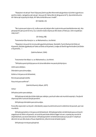 “Shpejtoni në atë që fitoni faljeprej Zotittuaj dhe Xhennetitqë gjerësiae tij është si gjerësiae
qiellite tokës,i përgatiturpërataqë i besuanAll-llahutdhe të dërguarve të Tij.Ajoështë dhuntie
All-llahutqë iajepkujttë dojë,All-llahuështëdhuruesi madh”.
(El-Hadidë,21)
“Ne ia pranuamlutjene tij,iadhuruamatij Jahjaindhe iapërmirësuambashkëshortenatij.Ata
përpiqeshinpërpunë të mira,nau luteshin duke shpresuardhe duke ufrikësuar,ishinrespektues
ndaj nesh”.
(El-Enbija,90)
TransmetonEbuHurejrar.a. se Muhamedi a.s.ka thënë:
“Shpejtoni në punë të mirakundërgjashtë çështjeve:Dexhallit,Tymit(Duhani)të Ditëssë
Kijametit,Kafshës(gjallesës) së Tokëssë Ditëssë Kijametit,Lindjessë DiellitngaPerëndimi(në Ditën
e Kijametit) …”.
(Sahihul Buhari,5241)
TransmetonIbnAbasi r.a.se Muhamedi a.s.ka thënë:
“Shfrytëzopesë çështjeparase të zëvendësohenme pesë çështjetjera:
Jetënparavdekjes;
Shëndetinparasëmundjes;
Kohëne lirë para se të bllokohet;
Rininë parapleqërisëdhe
Pasurinë paravarfërisë”.
(Sahihë Xhamië,Albani,1077)
Vëlla!
Shfrytëzojetënparavdekjes.
Shfrytëzojenë atë çka të bëndobi pas vdekjes,pse kushvdesnukmundtë veprojë,s’kaçkatë
shpresojë dhe nukkatë drejtë pendimi.
Shfrytëzojeshëndetinparasëmundjes.
Punodhe veproderi sa të jeshi shëndoshë,sepsemundtë sëmureshe dëshirontë punosh,pornuk
mundesh.
Shfrytëzojekohëne lirë parase të bllokohesh.Shfrytëzoje kohënnë këtë botë parase të jeshi
angazhuarnë Ditëne Kijametit,në rendtë parë duke dhënë llogari në varr,e pastaj aty ose do të
shpërblehesh,ose dotë dënohesh.Shfrytëzojekohënnë këtë botë dukepunuarpërt’i shpëtuar
dënimitnë varrdhe duke e fituarshpërblimin,dhe të miratnë botëntjetër.
Shfrytëzojerininëparapleqërisë.
 