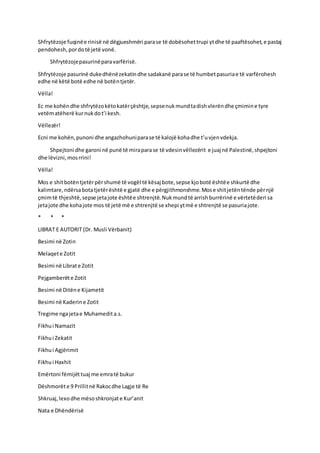 Shfrytëzoje fuqinëe rinisë në dëgjueshmëri parase të dobësohettrupi ytdhe të paaftësohet,e pastaj
pendohesh,pordotë jetë vonë.
Shfrytëzojepasurinëparavarfërisë.
Shfrytëzoje pasurinë dukedhënëzekatindhe sadakanë parase të humbetpasuriae të varfërohesh
edhe në këtë botë edhe në botëntjetër.
Vëlla!
Ec me kohëndhe shfrytëzokëtokatërçështje,sepsenukmundtadishvlerëndhe çmimine tyre
vetëmatëherë kurnukdot’i kesh.
Vëllezër!
Ecni me kohën,punoni dhe angazhohuniparase të kalojë kohadhe t’uvjenvdekja.
Shpejtoni dhe garoni në punë të miraparase të vdesinvëllezërit e juaj në Palestinë,shpejtoni
dhe lëvizni,mosrrini!
Vëlla!
Mos e shitbotëntjetërpërshumë të vogël të kësaj bote,sepse kjobotë ështëe shkurtë dhe
kalimtare,ndërsabotatjetërështë e gjatë dhe e përgjithmonshme.Mose shitjetëntënde përnjë
çmimtë thjeshtë,sepse jetajote ështëe shtrenjtë.Nukmundtë arrishburrërinë e vërtetëderi sa
jetajote dhe kohajote mos të jetë më e shtrenjtë se xhepi ytmë e shtrenjtë se pasuriajote.
* * *
LIBRAT E AUTORIT (Dr. Musli Vërbanit)
Besimi në Zotin
Melaqete Zotit
Besimi në Librate Zotit
Pejgamberëte Zotit
Besimi në Ditëne Kijametit
Besimi në Kaderine Zotit
Tregime ngajetae Muhamedita.s.
Fikhui Namazit
Fikhui Zekatit
Fikhui Agjërimit
Fikhui Haxhit
Emërtoni fëmijëttuaj me emratë bukur
Dëshmorëte 9 Prillitnë Rakocdhe Lagje të Re
Shkruaj,lexodhe mësoshkronjate Kur’anit
Nata e Dhëndërisë
 