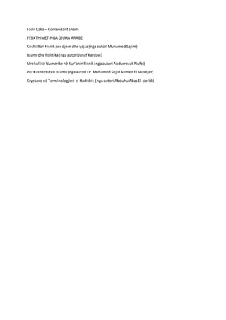 Fadil Çaka– KomandantSharri
PËRKTHIMET NGA GJUHA ARABE
Këshilltari Fisnikpërdjemdhe vajza(ngaautori MuhamedSajim)
Islami dhe Politika(ngaautori Jusuf Kardavi)
Mrekullitë Numerike në Kur’aninFisnik(ngaautori AbdurrezakNufel)
PërKushtetutënIslame(ngaautori Dr.MuhamedSejidAhmedEl Musejer)
Kryesore në Terminologjinë e Hadithit (ngaautori AbduhuAbasEl-Velidi)
 