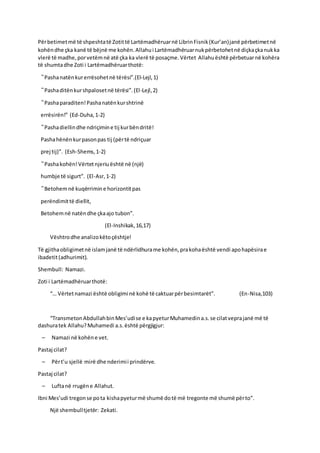 Përbetimetmë të shpeshtatë Zotittë Lartëmadhëruarnë LibrinFisnik(Kur’an)janë përbetimetnë
kohëndhe çka kanë të bëjnë me kohën.Allahui Lartëmadhëruarnukpërbetohetnë diçkaçkanukka
vlerë të madhe,porvetëmnë atë çka ka vlerë të posaçme.Vërtet Allahuështë përbetuarnë kohëra
të shumtadhe Zoti i Lartëmadhëruarthotë:
“Pashanatënkurerrësohetnë tërësi”.(El-Lejl,1)
“Pashaditënkurshpalosetnë tërësi”.(El-Lejl,2)
“Pashaparaditen!Pashanatënkurshtrinë
errësirën!” (Ed-Duha,1-2)
“Pashadiellindhe ndriçimine tij kurbëndritë!
Pashahënënkurpasonpas tij (përtë ndriçuar
prej tij)”. (Esh-Shems,1-2)
“Pashakohën!Vërtetnjeriuështë në (një)
humbje të sigurt”. (El-Asr,1-2)
“Betohemnë kuqërrimine horizontitpas
perëndimittë diellit,
Betohemnë natëndhe çkaajo tubon”.
(El-Inshikak,16,17)
Vështrodhe analizokëtoçështje!
Të gjithaobligimetnë islamjanë të ndërlidhurame kohën,prakohaështë vendi apohapësirae
ibadetit(adhurimit).
Shembull: Namazi.
Zoti i Lartëmadhëruarthotë:
“… Vërtetnamazi është obligimi në kohë të caktuarpërbesimtarët”. (En-Nisa,103)
“TransmetonAbdullahbinMes’udise e kapyeturMuhamedina.s.se cilatveprajanë më të
dashuratek Allahu?Muhamedi a.s.është përgjigjur:
– Namazi në kohëne vet.
Pastaj cilat?
– Përt’u sjellë mirë dhe nderimii prindërve.
Pastaj cilat?
– Luftanë rrugëne Allahut.
Ibni Mes’udi tregonse pota kishapyeturmë shumë dotë më tregonte më shumë përto”.
Një shembulltjetër: Zekati.
 
