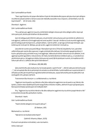 Zoti i Lartmadhëruarthotë:
“Hani nga frytetkurtë piqendhe bëhenfryte të shëndoshadhe jepne atë çkae keni përobligim
me dhënë (zekatin)ditëne të korrurave (të mbledhurave) dhe mose teproni,vërtetAllahunuki do
teprimtarët”. (El-En’amë,141)
Shembull: Agjërimi.
Zoti i Lartëmadhëruarthotë:
“O ju që besuat,agjërimi (saum)uështë bërë obligimsikurse që ishte obligimedhei atyre që
ishinparajush,kështuqë të bëheni të devotshëm.
(jeni të obliguarpër) Ditë të caktuara,e kushështë i sëmurë prej jushose është në udhëtim(e
nukagjëroi),atëherë ai (le të agjërojë) më vonë aqditë.Eata që i rëndonai (nukmundtë agjërojnë),
janë të obliguarpërkompensim, ushqim(ditor),i një të varfëri,ai që ngavullneti jepmë tepër,ajo
është aqmë mirë përtë.Mirëpo,po që se dini,agjërimi ështëmë i mirë përju.
(atoditë të numëruarajanë) Muaji i Ramadanitqë në te (filloi të) shpalletKur’ani,që është
udhërrëfyespërnjerëzdhe sqaruesi i rrugëssë drejtë dhe dallues(i të vërtetësngagënjeshtra).E
kushe përjetonprej jushkëtë muaj,le të agjërojë,ndërsakushështë i sëmurë ose në udhëtim, le të
agjërojë aqditë ngaditëte mëvonshme.All-llahume këtë dëshironlehtësimpërju,e nukdëshiron
vështirësimpërju.(të agjëroni ditëte lëshuaramë vonë) Që të plotësoni numrin,të madhëroniAll-
llahunpëratë se u udhëzoi dhe që të falënderoni”.
(El-Bekare,183,184,185)
Çdoanalitikdhe çdostudiueskurta lexojë pjesëne ajetitfisnik“…ditë të caktuara (të kufizuara)
…”, do ta kuptojë dhe dota përjetojë në vetvete se vërtetAllahui Lartëmadhëruarnaporositë përt’i
shfrytëzuardhe përtë përfituarngakëtokohëratë bekuara, sepse këtokohë janë të paktadhe nuk
vijnë gjatë vitit,përposnjëherë.
TransmetonEbuHurejre r.a. se Muhamedi a.s.ka thënë:
“Agjëroni me të parëte saj (Hënëne Re) dhe ndërpritni agjëriminme të parëte saj (Hënë e Re
tjetër),vetëmnëse ndodhëqë të jetë mjegull dhe errësirëe madhe,atëherëmuajinparaprak(para
Ramazanit) Shabanplotësojeninë tridhjetë ditë”.
Pra, “Agjëroni kurtashihni Hënëne Re dhe ndërpritni agjëriminkurtashihni prapë Hënëne Re”
e cilaështë shenjë dhe përkufizimi kohës.
Shembull: Haxhi.
Zoti i Lartëmadhëruarthotë:
“Haxhi (është obligim) në muaj të caktuar”.
(El-Bekare,197)
Muhamedi a.s.ka thënë:
“Qëndrimi në Arafatë është Haxhi”.
(SahihEl-Xhamie,Albani,3172)
Pra kushnuk qëndronnë Arafatë,nuke ka haxhin.
Vëllai nderuar!
 