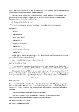 E shehse të gjithaobligimettë cilatjanë shtyllate islamit,të gjithajanë të ndërlidhurame kohën që
Umeti ta di dhe ta kuptojë rëndësinëdhe vlerëne kohës!
Vëllezër! Vërtetzbulimi i orësështë zbulimipërtë cilinmë së shumti është interesuarumeti
islam,me qëllimqë prej saj (orës) të përfitojë,të përparojë dhe të zhvillohet,sepse atae kanë
kuptuarseriozishtvlerëndhe rëndësinë e kohës.
Shikoçka më ka ndodhurnjë herë:
“Pasi që e kishacaktuarnjë takimme një të huaj,u vonova25 minuta(një çerekore).
Ai më pyeti:
– A falesh?
– Iu përgjigja,Po.
– A e ke kryerHaxhin?
– Iu përgjigjaPo.
– A e agjëronRamazanin?
– Iu përgjigjaPo.
– A e falë namazine Xhumasë?
– Iu përgjigjaPo.
Ai tha: Çudi me çështjene muslimanëve.Fejae tyre i nxitë në një çështje vazhdimisht,ndërsa
ata qëndrojnë indiferentndaj asaj çështje”.
Kohaështë dëshmi përnjeriunnë Ditëne Kijametit.
Zoti i Lartëmadhëruarthotë:
“Po përata që nukbesuanështë zjarri i Xhehennemit.Ataasnukgjykohenqë të vdesin(të
rehatohen) e asnuku lehtësohetndëshkimi.Kështue ndëshkojmësecilinqë ështëshumë i pabesim.
Dhe ata dotë klithinaty:“OZoti ynë,nxirrnae të bëjmë vepratë mira,e jo si ato që i bënim!”
Po a nuku dhamë juve jetë aqsa që ai ka dashur të mendojë,kamundurtë mendojë gjatë asaj kohe,
madje juve uka ardhur edhe pejgamberi,prashijoni,se përzullumqarëtnukkandonjë ndihmëtar”.
(Fatir,36,37)
Vëllai nderuar!
Pabesimtarëtdotë dëshirojnë të kthehenedhenjë herë në këtë botë,tashfrytëzojnë begatinë e
kohësme të cilënZoti i Madhëruari ka nderuarrobërite tij,që begatinë e kohëstashfrytëzojnënë
adhurimndaj Allahut,në vepratë mira,me qëllimqë të shpëtojnë prej Xhehenemitdhe të fitojnë
Xhenetin.
TransmetonIbnMes’udi r.a.se Muhamedi a.s.ka thënë:
“Në Ditëne Kijametitasnjë këmbë e birittë Ademitnukdotë lëvizë paraZotittë
Lartëmadhëruarpadhënë përgjegjësi(paupyetur) përpesë çështje):
përjetën(kohën) e tij si e ka kaluar,
përrininë e tij si e ka shfrytëzuar,
 