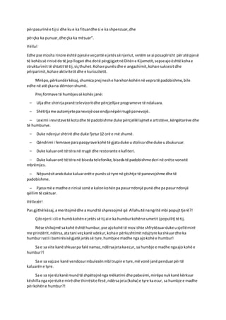 përpasurinë e tij si dhe kue ka fituardhe si e ka shpenzuar,dhe
përçka ka punuar,dhe çka ka mësuar”.
Vëlla!
Edhe pse mosha rinore është pjesëe veçantë e jetëssë njeriut, vetëmse ai posaçërisht përatë pjesë
të kohëssë rinisë dotë jepllogari dhe dotë përgjigjetnë Ditëne Kijametit,sepseajoështë kohae
strukturimittë shtatittë tij,siçthuhet:Kohae punësdhe e angazhimit,kohae suksesitdhe
përparimit,kohae aktivitetitdhe e kuriozitetit.
Mirëpo,përkundërkësaj,shumicaprej neshe harxhonkohënnë vepratë padobishme,bile
edhe në atë çka na dëmtonshumë.
Prej formave të humbjessë kohësjanë:
– Uljadhe shtrirjapranë televizoritdhe përcjelljae programeve të ndaluara.
– Shëtitjame automjetepanevojë ose endjanëpërrrugë panevojë.
– Leximi i revistavetë kotadhe të padobishme duke përcjellë lajmete artistëve,këngëtarëve dhe
të humburve.
– Duke ndenjurshtrirë dhe duke fjetur12 orë e më shumë.
– Qëndrimi i femrave parapasqyrave kohë të gjataduke ustolisurdhe duke uzbukuruar.
– Duke kaluarorë të tëra në rrugë dhe restorante e kafiteri.
– Duke kaluarorë të tëra në bisedatelefonike,bisedatë padobishmederi në orëte vonatë
mbrëmjes.
– Nëpunësitarabduke kaluarorëte punëssë tyre në çështje të panevojshme dhe të
padobishme.
– Pjesamë e madhe e rinisë sonë e kalonkohënpapasurndonjë punë dhe papasurndonjë
qëllimtë caktuar.
Vëllezër!
Pas gjithë kësaj,ameritojmëdhe amundtë shpresojmë që Allahutë nangritë mbi popujttjerë?!
Çdonjeri i cili e humbkohëne jetëssë tij ai e ka humburkohëne umetit (popullit) të tij.
Nëse shikojmë sakohë është humbur,pse ajokohë të mosishte shfrytëzuarduke usjellëmirë
me prindërit,ndërsa,atatani veçkanë vdekur,kohae përkushtimitndaj tyre kashkuardhe ka
humburrasti i bamirësisë gjatë jetëssë tyre,humbjee madhe ngaajokohë e humbur!
Sa e sa vite kanë shkuarpa falë namaz,ndërsajetakaecur, sa humbje e madhe ngaajo kohë e
humbur?!
Sa e sa vajzae kanë vendosurmbulesënmbi trupine tyre,më vonë janë penduarpërtë
kaluarëne tyre.
Sa e sa njerëzkanë mundtë shpëtojnëngamëkatimi dhe pabesimi,mirëponukkanë kërkuar
këshillanganjerëzite mirë dhe thirrësite fesë,ndërsajeta(koha) e tyre kaecur, sa humbje e madhe
përkohëne humbur?!
 