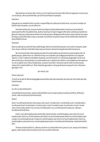 Një plakhynnë xhami dhe i shehse si të rinjtë hynë në xhami dhe fillontë qajë përrininëe tij se
si e ka kaluar,dhe nukështë falë,porka filluartë faletnë pleqëri.
Vëllezër!
Çdo gjë që na ndodhë është rezultati mospërfilljessë urdhrave të Zotittonë,rezultati humbjessë
kohëssonë në epshe,e jonë adhurim.
Vetkohaështë jeta.Vrasjae kohës(humbjae kohës) bëhetduke e harxhuarnë çështje të
panevojshmedhe të padobishme,dukee harxhuarnë lojë e hajgare dhe duke i plotësuarepshetme
gjëratë ndaluara,duke kaluarkohënnë moskryerjene obligimevedhe duke e kaluarkohënnë vepra
të këqija.Kjoështë edhe vrasje e vetjetës.Kyështë krimprej krimeve më të mëdhadhe shkatërrim
prej shkatërrimeve.
Vëllezër!
Nukmundetqë ky Umettë ketë udhëheqjendhe krenarinë derisajetëne tij e kalonnë epshe,duke
mos i kryerurdhrat e Zotitdhe duke vepruarllojete ndryshme të gabimevedhe harameve.
Ne meritojmë dhe shpresojmë prej Zotittë Lartëmadhëruarqë Umetintonë tangritë mbi të
gjithë popujt,atëherëkurne i kthehemi Atij me sinqeritet,që tadëgjojmë Atë dhe tasundojmë
epshin,e most’i bëhemi shërbëtorshejtanit,në atë mënyrë ne e ndryshojmë gjendjennë të mirë
dhe në atë çka e kënaqAllahune Lartëmadhëruar.Eatëherë kurAllahu i Lartmadhëruarkënaqetme
ne,Ai na ngritë neve mbi armiqtë tanë,naçmonneve dhe i nënçmonata të cilëtnanënçmojnë,
sepse Zoti i Lartëmadhëruar“Nukndryshongjendjene një populli derisaai popull nuke ndryshon
gjendjene tij”.
(Err-Rra’d,11)
Vëllai nderuar!
Ta dishse ke përtë dhënë përgjegjësi paraAllahutpërçdosekondë,përçdoçast,bile edhe përçdo
frymëmarrje.
Vëllezër!
A e dini se çka është jeta?
Jetapërbëhetprej viteve, pastaj vitetpërbëhenprej muajve,pastaj muajtprej ditëve,ditëtprej
orëve,ndërsaorëtprej frymëmarrjeve.
Shiko!
Kushi humbfrymëmarrjeti kahumburorët;kushi humbë orët,i humbditët;kushi humbë ditët,i
humbjavët;kushi humbjavët,i humbmuajt;e kushi humbë muajt,i humbvitet;e kushi humb
vitet,e ka humburjetëne tij;e kushe humbë jetëne tij,ai është prej të humburve,ndërsae
kundërtaështë kështu:
Kushi ruan dhe kujdesetpërçastetdhe frymëmarrjet,ai është kujdesurpërorëte tij;kush
kujdesetpërorëte tij,është kujdesurpërditëte tij;kushkujdesetpërditëte tij,është kujdesurpër
muajte tij;kushkujdesetpërmuajte tij,është kujdesurpërvitete tij;kushkujdesetpërvitete tij,
është kujdesurpërjetëne tij;e kushkujdesetpërjetëne tij është prej fitimtarëve.Vetë kohaështë
jeta.
Thuhetse kohaështë ari,ndërsaunë themse kohaështë më e çmuar se ari,sepse ari humbete
gjetet,ndërsakohanëse humbetkurrë nukmundtë rikthehet.
 