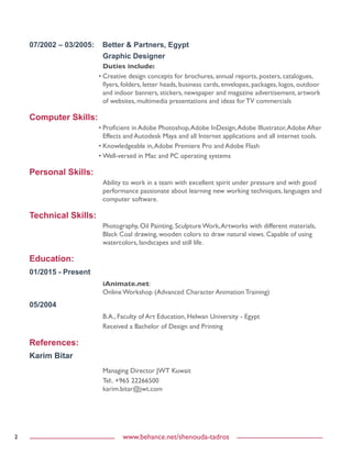 2 www.behance.net/shenouda-tadros
07/2002 – 03/2005: Better & Partners, Egypt
Graphic Designer
Duties include:
•	Creative design concepts for brochures, annual reports, posters, catalogues,
flyers, folders, letter heads, business cards, envelopes, packages, logos, outdoor
and indoor banners, stickers, newspaper and magazine advertisement, artwork
of websites, multimedia presentations and ideas for TV commercials
Computer Skills:
•	Proficient in Adobe Photoshop,Adobe InDesign,Adobe Illustrator,Adobe After
Effects and Autodesk Maya and all Internet applications and all internet tools.
•	Knowledgeable in,Adobe Premiere Pro and Adobe Flash
•	Well-versed in Mac and PC operating systems
Personal Skills:
Ability to work in a team with excellent spirit under pressure and with good
performance passionate about learning new working techniques, languages and
computer software.
Technical Skills:
Photography, Oil Painting, Sculpture Work,Artworks with different materials,
Black Coal drawing, wooden colors to draw natural views. Capable of using
watercolors, landscapes and still life.
Education:
01/2015 - Present
iAnimate.net:
Online Workshop (Advanced Character Animation Training)
05/2004
B.A., Faculty of Art Education, Helwan University - Egypt
Received a Bachelor of Design and Printing
References:
Karim Bitar
Managing Director JWT Kuwait
Tel:. +965 22266500
karim.bitar@jwt.com
 