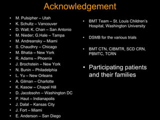 Acknowledgement
• M. Pulsipher – Utah
• K. Schultz – Vancouver
• D. Wall; K. Chan – San Antonio
• M. Nieder; G.Hale – Tampa
• M. Andreansky – Miami
• S. Chaudhry – Chicago
• M. Bhatia – New York
• R. Adams – Phoenix
• J. Brochstein – New York
• N. Bunin – Philadelphia
• L. Yu – New Orleans
• A. Gilman – Charlotte
• K. Kasow – Chapel Hill
• D. Jacobsohn – Washington DC
• P. Haut – Indianapolis
• J. Dalal – Kansas City
• J. Fort – Miami
• E. Anderson – San Diego
• BMT Team – St. Louis Children’s
Hospital, Washington University
• DSMB for the various trials
• BMT CTN, CIBMTR, SCD CRN,
PBMTC, TCRN
• Participating patients
and their families
 