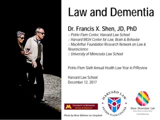 Law and Dementia
Dr. Francis X. Shen, JD, PhD
:: Petrie-Flom Center, Harvard Law School
:: Harvard MGH Center for Law, Brain & Behavior
:: MacArthur Foundation Research Network on Law &
Neuroscience
:: University of Minnesota Law School
Petrie-Flom Sixth Annual Health Law Year in P/Review
Harvard Law School
December 12, 2017
Photo by Rene Böhmer on Unsplash
 