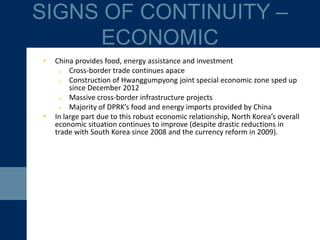 • China provides food, energy assistance and investment
o Cross-border trade continues apace
o Pace of construction of Hwanggumpyong joint special economic zone
has quickened since December 2012
o Massive cross-border infrastructure projects
o Majority of DPRK’s food and energy imports provided by China
• In large part due to this robust economic relationship, North Korea’s overall
economic situation continues to improve (despite drastic reductions in
trade with South Korea since 2008 and the currency reform in 2009).
SIGNS OF CONTINUITY –
ECONOMIC
 