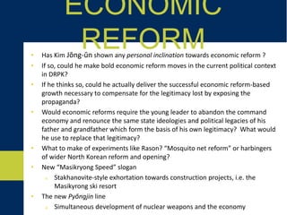 • Has Kim Jŏng-ŭn shown any personal inclination toward economic reform ?
• If so, could he make bold economic reform moves in the current political context
in DRPK?
• If he thinks so, could he actually deliver the successful economic reform-based
growth necessary to compensate for the legitimacy lost by exposing the
propaganda?
• Would economic reforms require the young leader to abandon the command
economy and renounce the same state ideologies and political legacies of his
father and grandfather which form the basis of his own legitimacy? What would
he use to replace that legitimacy?
• What to make of experiments like Rason? “Mosquito net reform” or harbingers
of wider North Korean reform and opening?
• New “Masikryong Speed” slogan
o Stakhanovite-style exhortation towards construction projects, i.e. the
Masikyrong ski resort
• The new Pyŏngjin line
o Simultaneous development of nuclear weapons and the economy
ECONOMIC REFORM
 