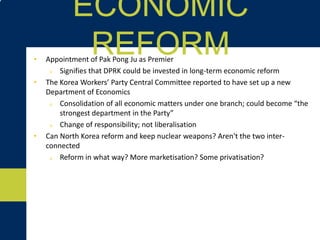 • Appointment of Pak Pong Ju as Premier
o Signifies that DPRK could be invested in long-term economic reform
• The Korea Workers’ Party Central Committee reported to have set up a new
Department of Economics
o Consolidation of all economic matters under one branch; could become “the
strongest department in the Party”
o Change of responsibility; not liberalisation
• Can North Korea reform and keep nuclear weapons? Aren't the two inter-
connected?
o Reform in what way? More marketisation? Some privatisation?
ECONOMIC REFORM
 