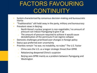 • System characterised by consensus decision-making and bureaucratic
inertia
• “Traditionalists” still hold sway in the party, military and bureaucracy
• Prevalent views in Beijing:
o North Korea’s nuclear program is non-negotiable / no amount of
pressure can induce Pyongyang to give it up
o The amount of pressure required to achieve it would cause
destabilisation of the peninsula if not regime collapse
• Domestic challenges prioritised over changes in foreign policy
• Status quo preferred over uncertainty
• Priorities remain “no war, no instability, no nukes” The U.S. Factor
o China sees the U.S. as a larger strategic threat than DPRK
o Rebalancing deepened China’s suspicion
o Beijing sees DPRK mainly as a problem between Pyongyang and
Washington
FACTORS FAVOURING
CONTINUITY
 