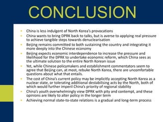 • China is less indulgent of North Korea’s provocations
• China wants to bring DPRK back to talks, but is averse to applying real pressure
to achieve tangible steps towards denuclearisation
• Beijing remains committed to both sustaining the country and integrating it
more deeply into the Chinese economy
• Beijing expects economic interdependence to increase the pressure and
likelihood for the DPRK to undertake economic reform, which China sees as
the ultimate solution to the entire North Korean issue
• Yet, while Chinese policymakers and establishment commentators seem to
agree that Beijing can, at most, rebuke North Korea, there are uncomfortable
questions about what that entails.
• The cost of China’s current policy may be implicitly accepting North Korea as a
nuclear state, or tolerating additional destabilising acts by the North, both of
which would further imperil China’s priority of regional stability
• China’s youth overwhelmingly view DPRK with pity and contempt, and these
opinions are likely to alter policy in the longer term
• Achieving normal state-to-state relations is a gradual and long-term process
CONCLUSION
 