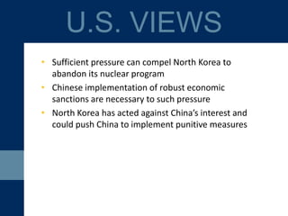 • Sufficient pressure can compel North Korea to
abandon its nuclear program
• Chinese implementation of robust economic
sanctions are a necessary part of the pressure
• North Korea has acted against China’s interests and
could push China to implement punitive measures
U.S. VIEWS
 