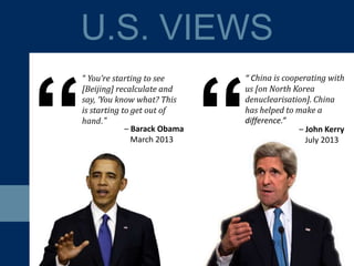 U.S. VIEWS
“
“ You’re starting to see
[Beijing] recalculate and
say, ‘You know what? This
is starting to get out of
hand.”
– Barack Obama
March 2013
– John Kerry
July 2013
“ China is cooperating with
us [on North Korea
denuclearisation]. China
has helped to make a
difference.”
“
 
