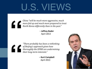 “There probably has been a rethinking
of Beijing’s approach given how
thoroughly the DPRK are undermining
their long-term interests.”
U.S. VIEWS
“
– Jeffrey Bader
April 2013
China “will be much more aggressive, much
more fed up and much more prepared to treat
North Korea differently than in the past.”
– Kurt Campbell
April 2013
“
 