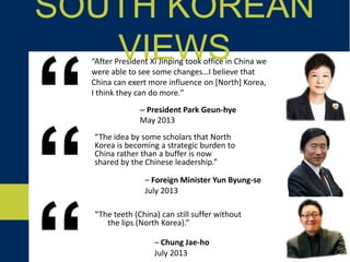 “The teeth (China) can still suffer without
the lips (North Korea).”
SOUTH KOREAN VIEWS
– President Park Geun-hye
May 2013“
“After President Xi Jinping took office in China we
were able to see some changes…I believe that
China can exert more influence on [North] Korea,
I think they can do more.”
– Foreign Minister Yun Byung-se
July 2013“
– Chung Jae-ho
July 2013
“The idea by some scholars that North
Korea is becoming a strategic burden to
China rather than a buffer is now
shared by the Chinese leadership.”
 