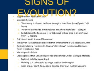 • Supported UN Resolution 2094
• Stronger rhetoric
o “No country is allowed to throw the region into chaos for self-gains” - Xi
Jinping
o “No one is allowed to make troubles at China’s doorsteps.” - Wang Yi
o Destabilising the Peninsula is to “lift a rock only to drop it on one’s own
feet.” - Li Keqiang
• BoC closed North Korean FTB account
• Ministry of Transportation ordered strict enforcement of UN Resolution 2094
• Optics in bilateral relations: Xi-Obama “shirt-sleeve” meeting and Beijing’s
warm reception of Park
• Vibrant public debate
• Growing sense that DPRK belligerence undermines China’s strategic interests
o Regional stability jeopardised
o Allowing U.S. to boost its strategic position in the region
o Japan and/or South Korea could develop their own nuclear weapons
SIGNS OF EVOLUTION?
 