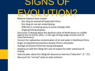 • Bilateral relations have cooled
o Kim Jŏng-ŭn started off tepid with China
o Kim Jŏng-ŭn not yet visited Beijing
o Difficulty in renewing party-to-party strategic talks
o Ongoing fishing disputes
• Discussion in Beijing about the absolute value of North Korea as a buffer
against the US and its allies—in the age of long-range missiles and US
naval dominance
• Concern for radioactive contamination of air and water in Northeast China
• Anger at repeated provocations despite China’s entreaties
• Outrage at Chinese fishermen being kidnapped
• Displeasure with Kim Jŏng-ŭn’s lack of respect for elder statesman Xi
Jinping
• Satirical jokes about Kim Jŏng-ŭn abound on Internet (“Fatty Kim” 金三胖)
• New push for “normal” state-to-state relations
SIGNS OF EVOLUTION?
 