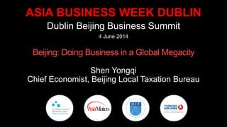 ASIA BUSINESS WEEK DUBLIN
Dublin Beijing Business Summit
4 June 2014
Beijing: Doing Business in a Global Megacity
Shen Yongqi
Chief Economist, Beijing Local Taxation Bureau
 