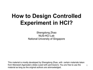 How to Design Controlled
      Experiment in HCI?
                            Shengdong Zhao
                              NUS-HCI Lab
                     National University of Singapore




This material is mostly developed by Shengdong Zhao, with certain materials taken
from Maneesh Agarwala’s slides (used with permission). You are free to use the    1
material as long as the original authors are acknowledged.
 